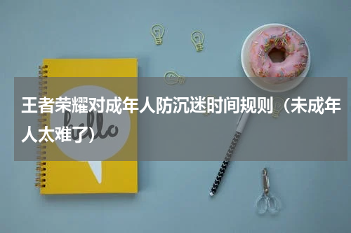 王者荣耀对成年人防沉迷时间规则（未成年人太难了）
