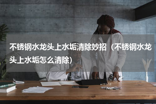 不锈钢水龙头上水垢清除妙招（不锈钢水龙头上水垢怎么清除）