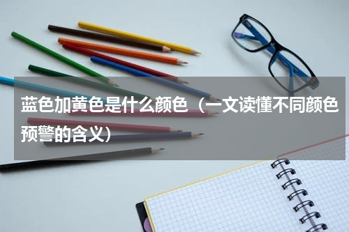 蓝色加黄色是什么颜色（一文读懂不同颜色预警的含义）