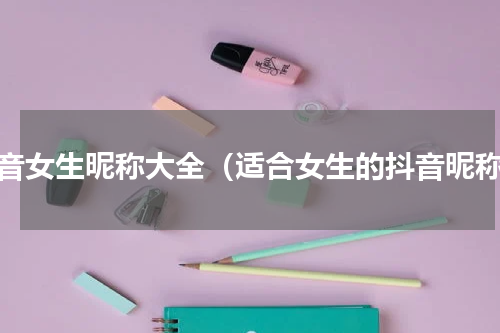 抖音女生昵称大全（适合女生的抖音昵称）