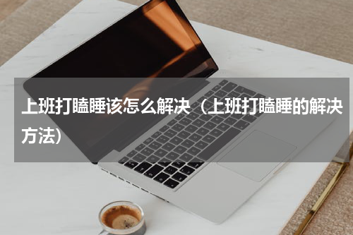 上班打瞌睡该怎么解决（上班打瞌睡的解决方法）