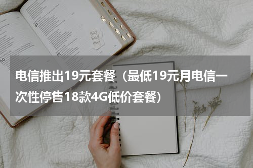 电信推出19元套餐（最低19元月电信一次性停售18款4G低价套餐）