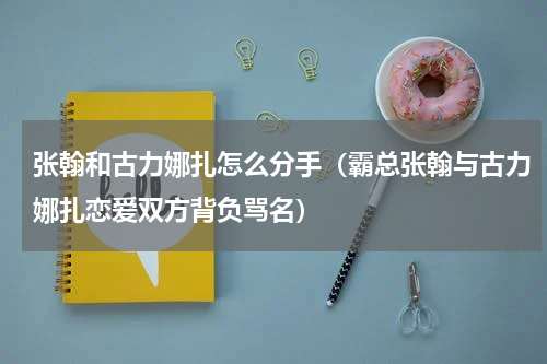 张翰和古力娜扎怎么分手（霸总张翰与古力娜扎恋爱双方背负骂名）