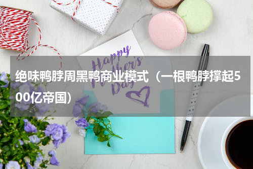 绝味鸭脖周黑鸭商业模式（一根鸭脖撑起500亿帝国）