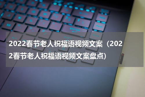 2022春节老人祝福语视频文案（2022春节老人祝福语视频文案盘点）