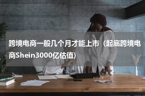 跨境电商一般几个月才能上市（起底跨境电商Shein3000亿估值）