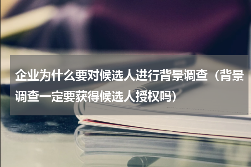 企业为什么要对候选人进行背景调查（背景调查一定要获得候选人授权吗）