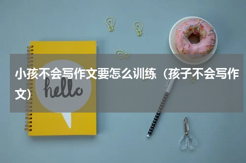 小孩不会写作文要怎么训练（孩子不会写作文）