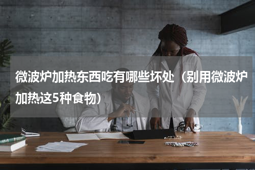 微波炉加热东西吃有哪些坏处（别用微波炉加热这5种食物）