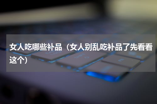 女人吃哪些补品（女人别乱吃补品了先看看这个）