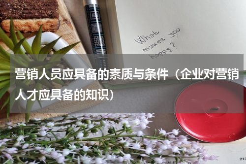 营销人员应具备的素质与条件（企业对营销人才应具备的知识）