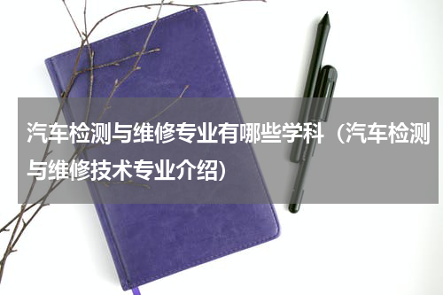 汽车检测与维修专业有哪些学科（汽车检测与维修技术专业介绍）