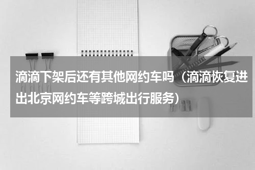 滴滴下架后还有其他网约车吗（滴滴恢复进出北京网约车等跨城出行服务）