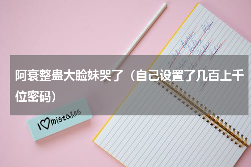 阿衰整蛊大脸妹哭了（自己设置了几百上千位密码）