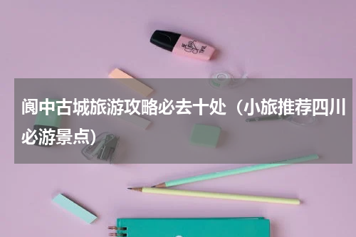阆中古城旅游攻略必去十处（小旅推荐四川必游景点）