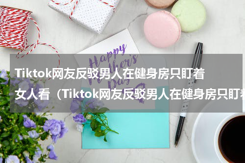 Tiktok网友反驳男人在健身房只盯着女人看（Tiktok网友反驳男人在健身房只盯着女人看）