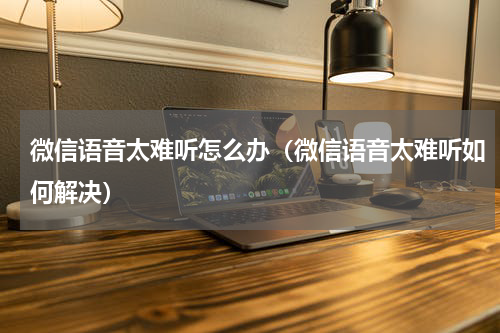 微信语音太难听怎么办（微信语音太难听如何解决）