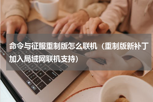 命令与征服重制版怎么联机（重制版新补丁加入局域网联机支持）