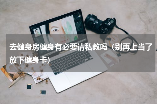 去健身房健身有必要请私教吗（别再上当了放下健身卡）