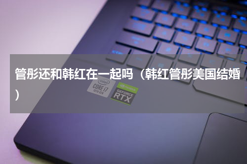管彤还和韩红在一起吗（韩红管彤美国结婚）