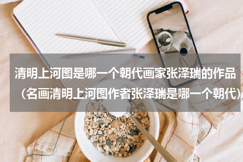清明上河图是哪一个朝代画家张泽瑞的作品（名画清明上河图作者张泽瑞是哪一个朝代）