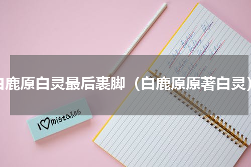 白鹿原白灵最后裹脚（白鹿原原著白灵）