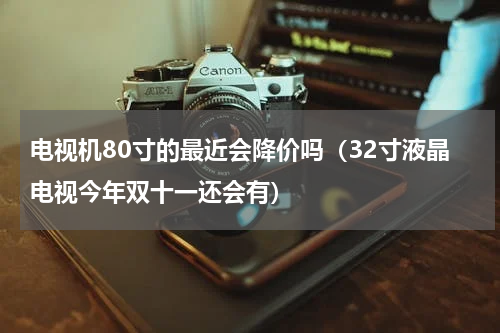 电视机80寸的最近会降价吗（32寸液晶电视今年双十一还会有）