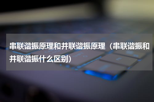串联谐振原理和并联谐振原理（串联谐振和并联谐振什么区别）