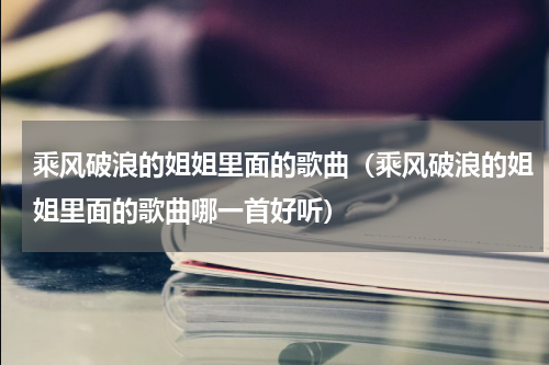 乘风破浪的姐姐里面的歌曲（乘风破浪的姐姐里面的歌曲哪一首好听）