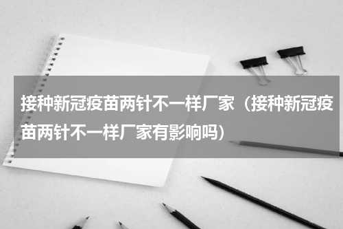 接种新冠疫苗两针不一样厂家（接种新冠疫苗两针不一样厂家有影响吗）