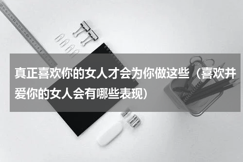 真正喜欢你的女人才会为你做这些（喜欢并爱你的女人会有哪些表现）