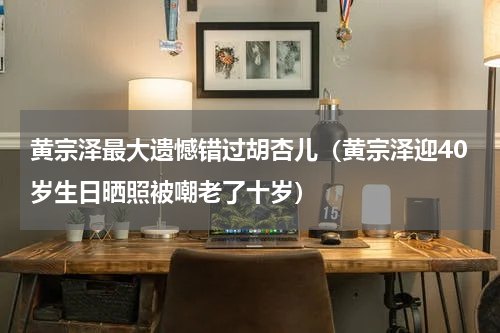 黄宗泽最大遗憾错过胡杏儿（黄宗泽迎40岁生日晒照被嘲老了十岁）