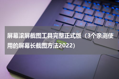屏幕滚屏截图工具完整正式版（3个亲测使用的屏幕长截图方法2022）