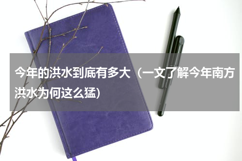 今年的洪水到底有多大（一文了解今年南方洪水为何这么猛）