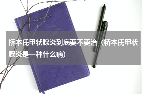 桥本氏甲状腺炎到底要不要治（桥本氏甲状腺炎是一种什么病）