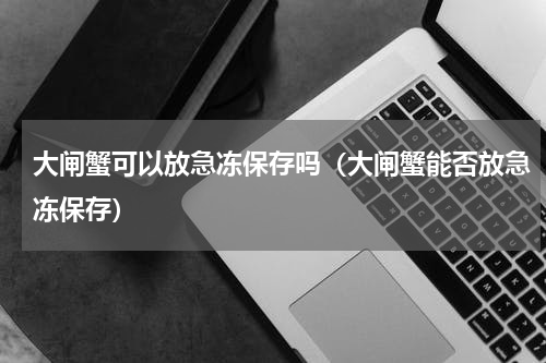 大闸蟹可以放急冻保存吗（大闸蟹能否放急冻保存）