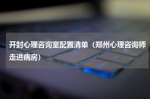 开封心理咨询室配置清单（郑州心理咨询师走进病房）
