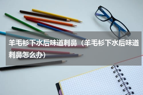 羊毛衫下水后味道刺鼻（羊毛衫下水后味道刺鼻怎么办）