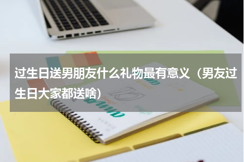 过生日送男朋友什么礼物最有意义（男友过生日大家都送啥）