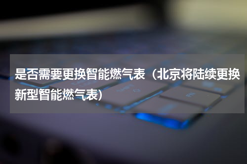 是否需要更换智能燃气表（北京将陆续更换新型智能燃气表）