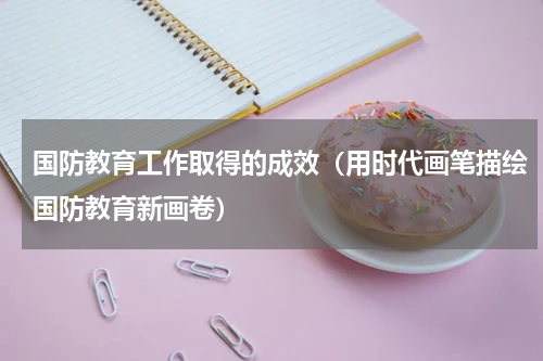 国防教育工作取得的成效（用时代画笔描绘国防教育新画卷）