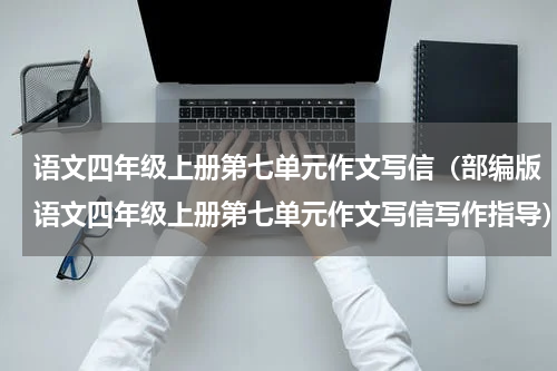 语文四年级上册第七单元作文写信（部编版语文四年级上册第七单元作文写信写作指导）