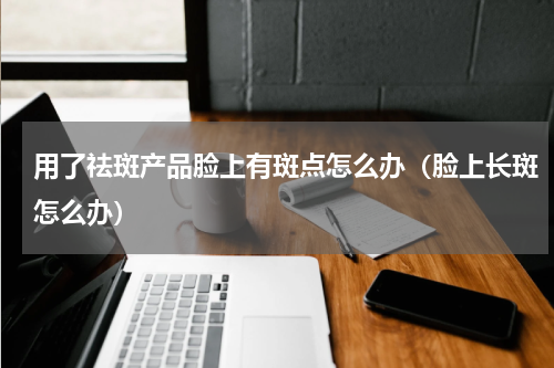 用了祛斑产品脸上有斑点怎么办（脸上长斑怎么办）
