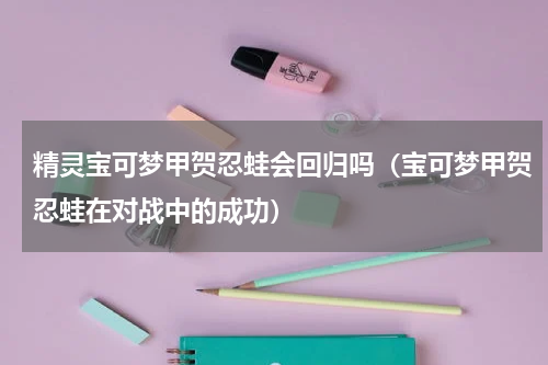 精灵宝可梦甲贺忍蛙会回归吗（宝可梦甲贺忍蛙在对战中的成功）