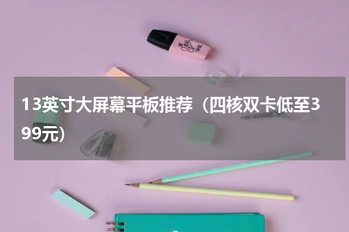 13英寸大屏幕平板推荐（四核双卡低至399元）