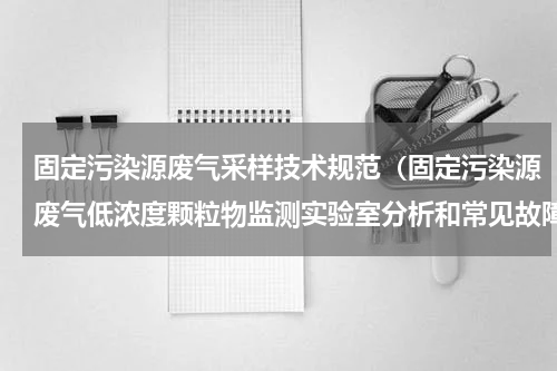 固定污染源废气采样技术规范（固定污染源废气低浓度颗粒物监测实验室分析和常见故障分析）