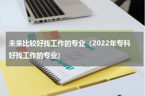 未来比较好找工作的专业（2022年专科好找工作的专业）