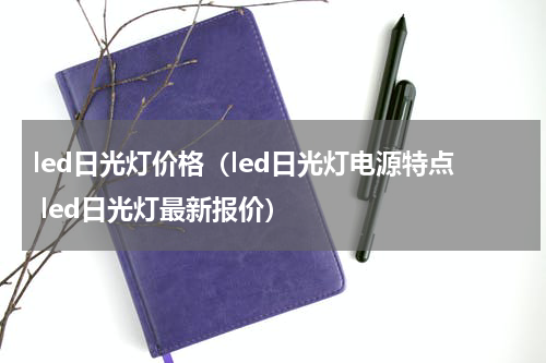 led日光灯价格（led日光灯电源特点 led日光灯最新报价）