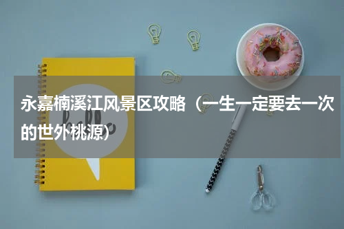永嘉楠溪江风景区攻略（一生一定要去一次的世外桃源）