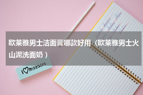 欧莱雅男士洁面膏哪款好用（欧莱雅男士火山泥洗面奶 ）